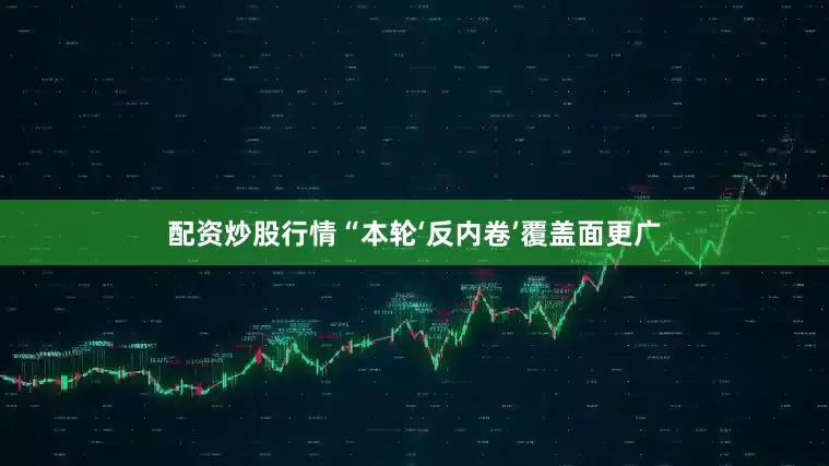 配资炒股行情“本轮‘反内卷’覆盖面更广