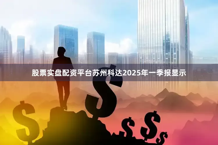 股票实盘配资平台苏州科达2025年一季报显示