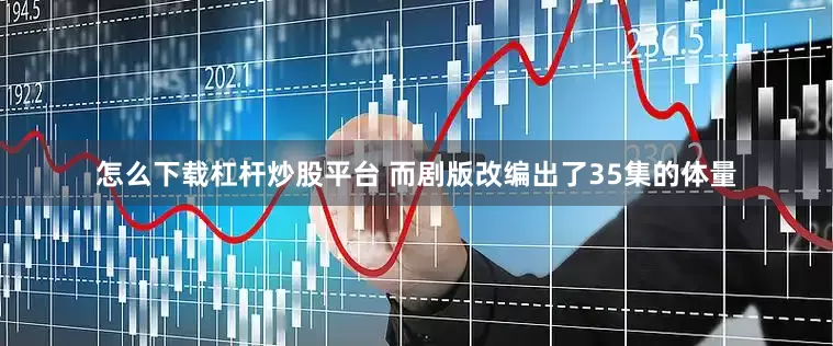 怎么下载杠杆炒股平台 而剧版改编出了35集的体量