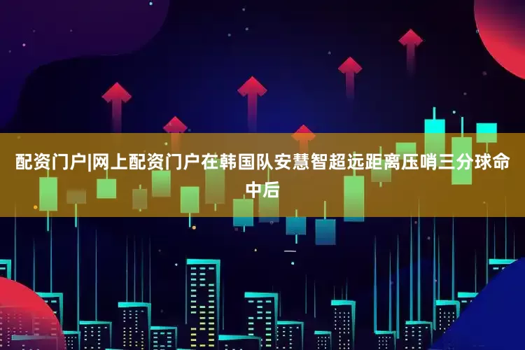 配资门户|网上配资门户在韩国队安慧智超远距离压哨三分球命中后