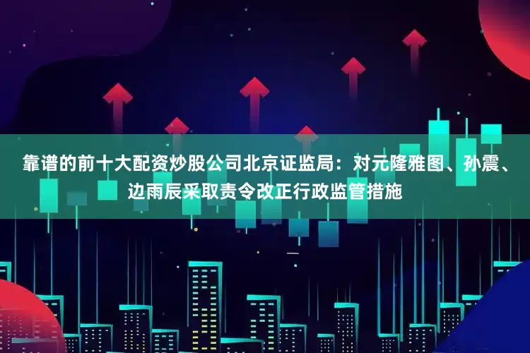 靠谱的前十大配资炒股公司北京证监局：对元隆雅图、孙震、边雨辰采取责令改正行政监管措施