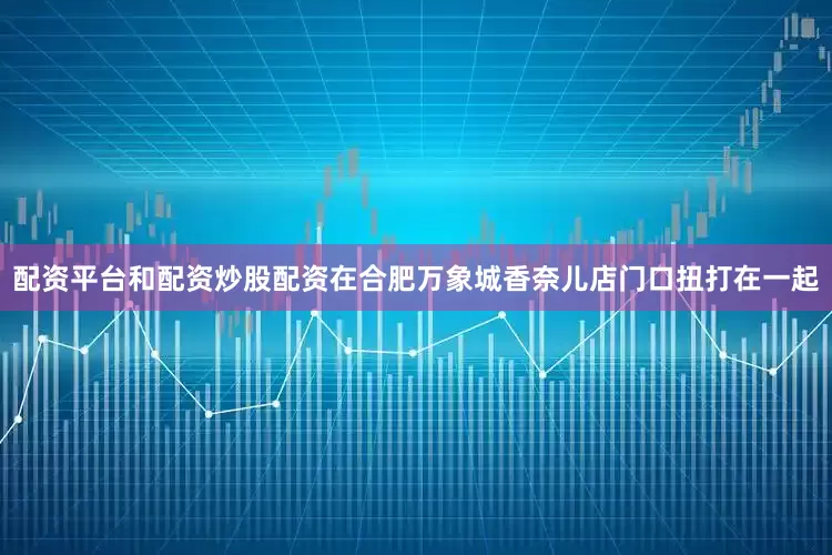 配资平台和配资炒股配资在合肥万象城香奈儿店门口扭打在一起