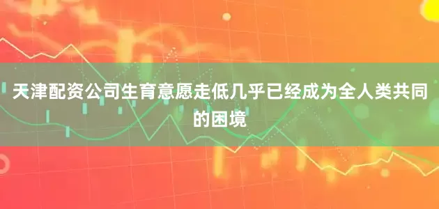 天津配资公司生育意愿走低几乎已经成为全人类共同的困境