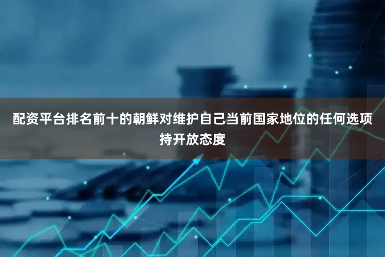 配资平台排名前十的朝鲜对维护自己当前国家地位的任何选项持开放态度