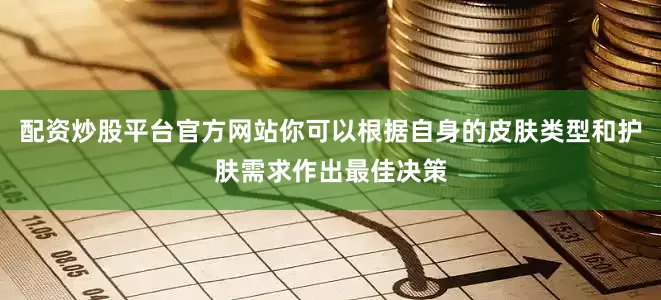 配资炒股平台官方网站你可以根据自身的皮肤类型和护肤需求作出最佳决策